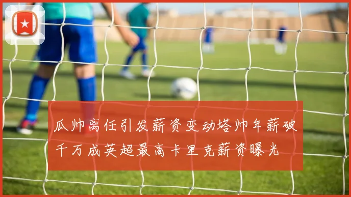 瓜帅离任引发薪资变动塔帅年薪破千万成英超最高卡里克薪资曝光