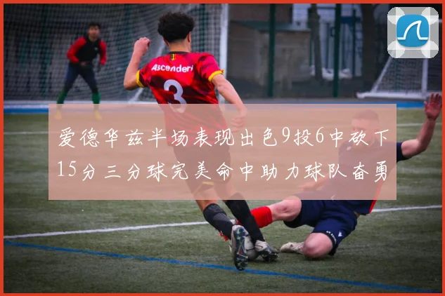 爱德华兹半场表现出色9投6中砍下15分三分球完美命中助力球队奋勇争先