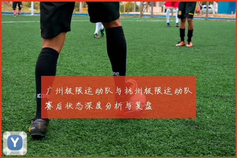 广州极限运动队与杭州极限运动队赛后状态深度分析与复盘
