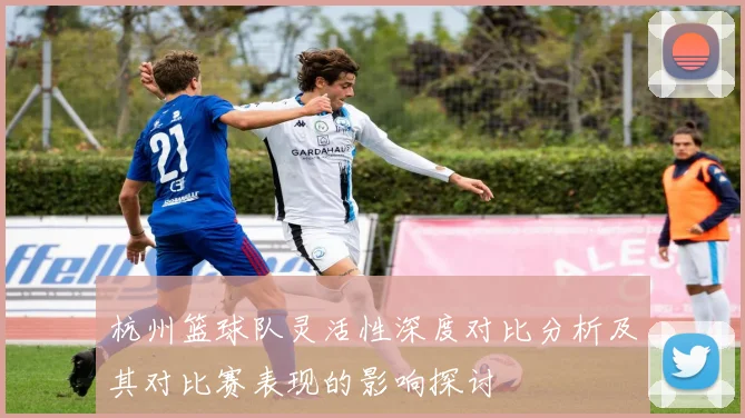 杭州篮球队灵活性深度对比分析及其对比赛表现的影响探讨
