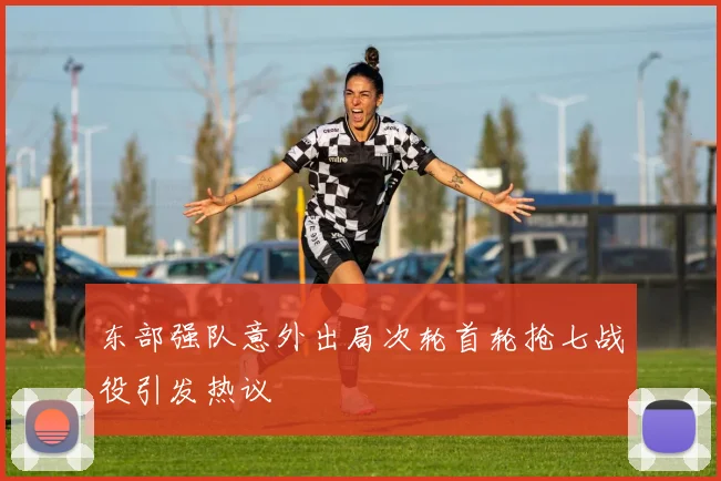 东部强队意外出局次轮首轮抢七战役引发热议
