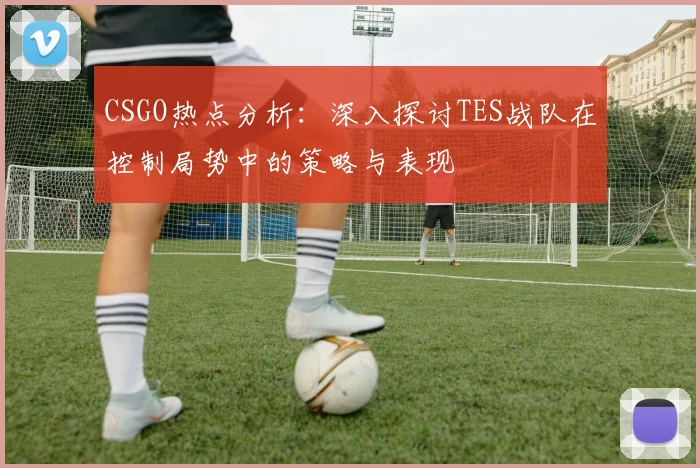 CSGO热点分析：深入探讨TES战队在控制局势中的策略与表现