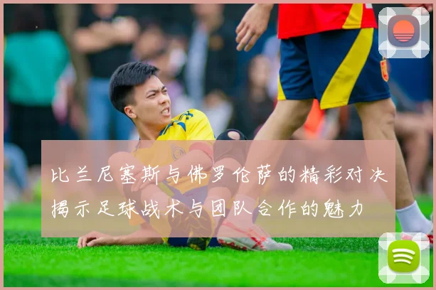 比兰尼塞斯与佛罗伦萨的精彩对决揭示足球战术与团队合作的魅力