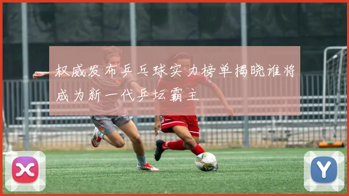 权威发布乒乓球实力榜单揭晓谁将成为新一代乒坛霸主